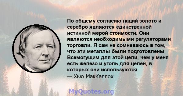 По общему согласию наций золото и серебро являются единственной истинной мерой стоимости. Они являются необходимыми регуляторами торговли. Я сам не сомневаюсь в том, что эти металлы были подготовлены Всемогущим для этой 