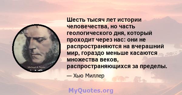 Шесть тысяч лет истории человечества, но часть геологического дня, который проходит через нас: они не распространяются на вчерашний мир, гораздо меньше касаются множества веков, распространяющихся за пределы.