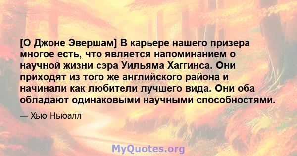 [О Джоне Эвершам] В карьере нашего призера многое есть, что является напоминанием о научной жизни сэра Уильяма Хаггинса. Они приходят из того же английского района и начинали как любители лучшего вида. Они оба обладают