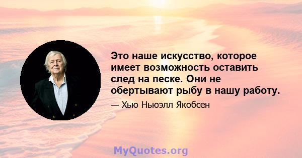 Это наше искусство, которое имеет возможность оставить след на песке. Они не обертывают рыбу в нашу работу.