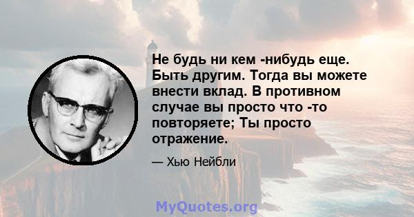 Не будь ни кем -нибудь еще. Быть другим. Тогда вы можете внести вклад. В противном случае вы просто что -то повторяете; Ты просто отражение.