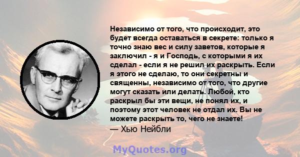 Независимо от того, что происходит, это будет всегда оставаться в секрете: только я точно знаю вес и силу заветов, которые я заключил - я и Господь, с которыми я их сделал - если я не решил их раскрыть. Если я этого не