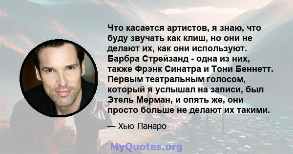 Что касается артистов, я знаю, что буду звучать как клиш, но они не делают их, как они используют. Барбра Стрейзанд - одна из них, также Фрэнк Синатра и Тони Беннетт. Первым театральным голосом, который я услышал на