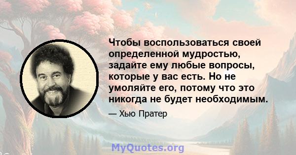 Чтобы воспользоваться своей определенной мудростью, задайте ему любые вопросы, которые у вас есть. Но не умоляйте его, потому что это никогда не будет необходимым.