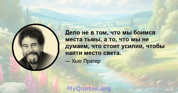 Дело не в том, что мы боимся места тьмы, а то, что мы не думаем, что стоит усилий, чтобы найти место света.