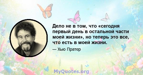 Дело не в том, что «сегодня первый день в остальной части моей жизни», но теперь это все, что есть в моей жизни.