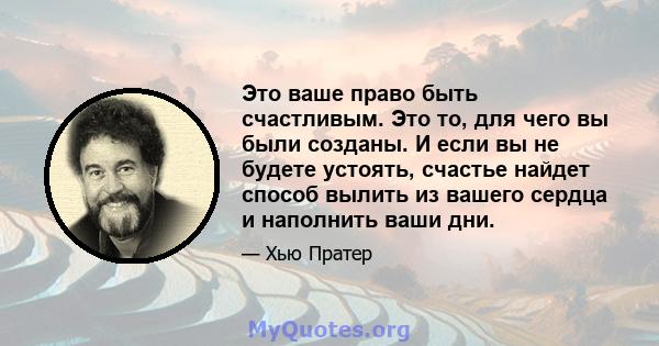 Это ваше право быть счастливым. Это то, для чего вы были созданы. И если вы не будете устоять, счастье найдет способ вылить из вашего сердца и наполнить ваши дни.