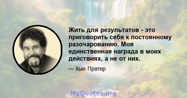 Жить для результатов - это приговорить себя к постоянному разочарованию. Моя единственная награда в моих действиях, а не от них.