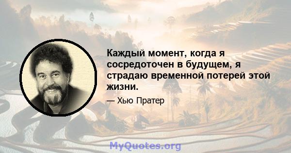 Каждый момент, когда я сосредоточен в будущем, я страдаю временной потерей этой жизни.