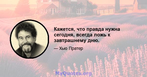 Кажется, что правда нужна сегодня, всегда ложь к завтрашнему дню.