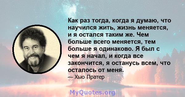 Как раз тогда, когда я думаю, что научился жить, жизнь меняется, и я остался таким же. Чем больше всего меняется, тем больше я одинаково. Я был с чем я начал, и когда все закончится, я останусь всем, что осталось от