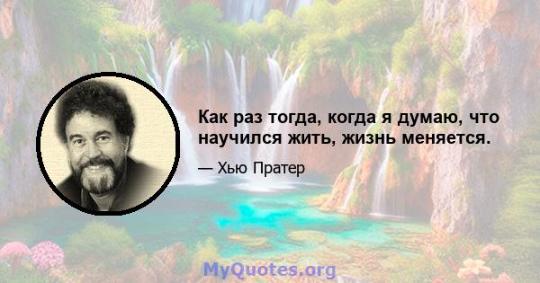 Как раз тогда, когда я думаю, что научился жить, жизнь меняется.