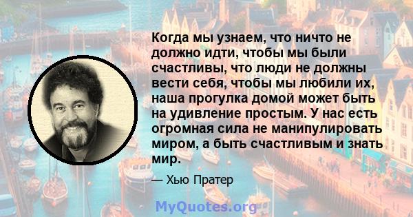 Когда мы узнаем, что ничто не должно идти, чтобы мы были счастливы, что люди не должны вести себя, чтобы мы любили их, наша прогулка домой может быть на удивление простым. У нас есть огромная сила не манипулировать