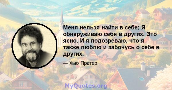 Меня нельзя найти в себе; Я обнаруживаю себя в других. Это ясно. И я подозреваю, что я также люблю и забочусь о себе в других.