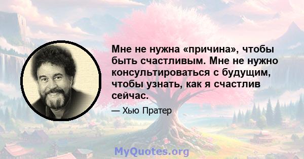 Мне не нужна «причина», чтобы быть счастливым. Мне не нужно консультироваться с будущим, чтобы узнать, как я счастлив сейчас.