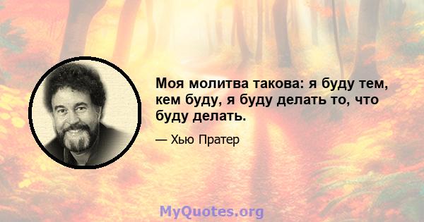 Моя молитва такова: я буду тем, кем буду, я буду делать то, что буду делать.