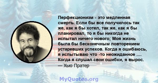 Перфекционизм - это медленная смерть. Если бы все получилось так же, как я бы хотел, так же, как я бы планировал, то я бы никогда не испытал ничего нового; Моя жизнь была бы бесконечным повторением устаревших успехов.