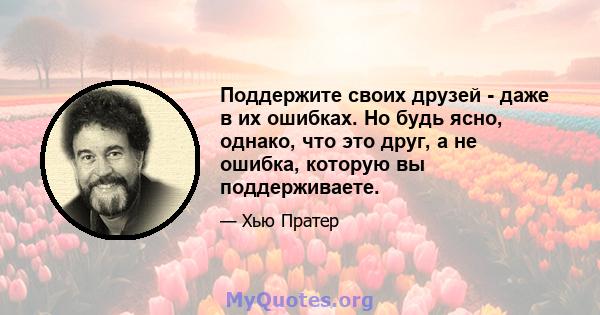 Поддержите своих друзей - даже в их ошибках. Но будь ясно, однако, что это друг, а не ошибка, которую вы поддерживаете.