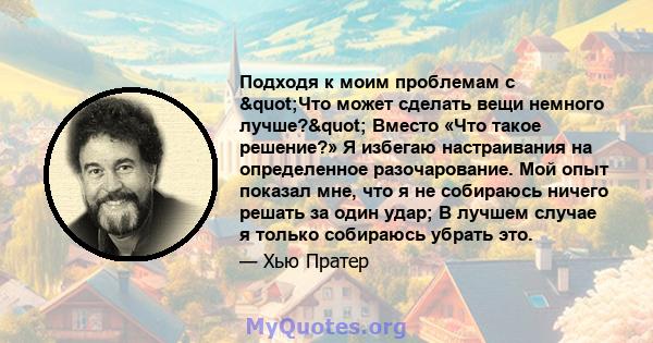 Подходя к моим проблемам с "Что может сделать вещи немного лучше?" Вместо «Что такое решение?» Я избегаю настраивания на определенное разочарование. Мой опыт показал мне, что я не собираюсь ничего решать за