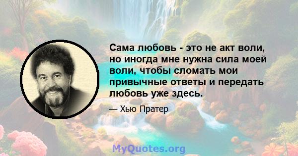 Сама любовь - это не акт воли, но иногда мне нужна сила моей воли, чтобы сломать мои привычные ответы и передать любовь уже здесь.