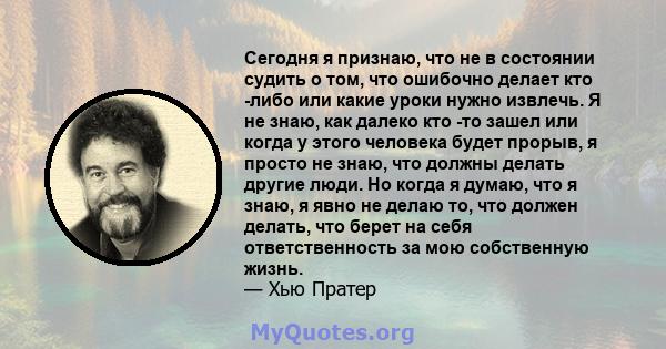 Сегодня я признаю, что не в состоянии судить о том, что ошибочно делает кто -либо или какие уроки нужно извлечь. Я не знаю, как далеко кто -то зашел или когда у этого человека будет прорыв, я просто не знаю, что должны