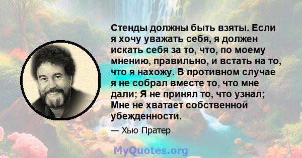 Стенды должны быть взяты. Если я хочу уважать себя, я должен искать себя за то, что, по моему мнению, правильно, и встать на то, что я нахожу. В противном случае я не собрал вместе то, что мне дали; Я не принял то, что