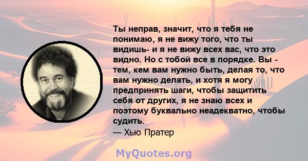 Ты неправ, значит, что я тебя не понимаю, я не вижу того, что ты видишь- и я не вижу всех вас, что это видно. Но с тобой все в порядке. Вы - тем, кем вам нужно быть, делая то, что вам нужно делать, и хотя я могу