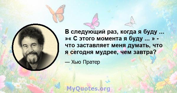 В следующий раз, когда я буду ... »« С этого момента я буду ... » - что заставляет меня думать, что я сегодня мудрее, чем завтра?