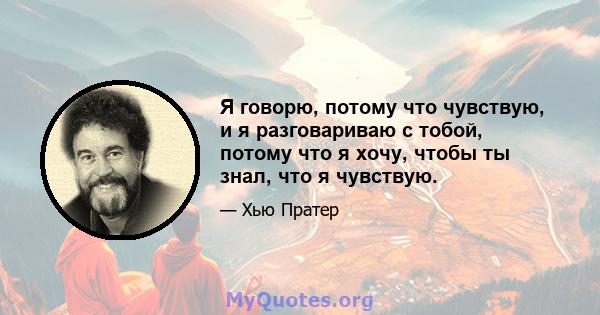 Я говорю, потому что чувствую, и я разговариваю с тобой, потому что я хочу, чтобы ты знал, что я чувствую.