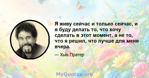 Я живу сейчас и только сейчас, и я буду делать то, что хочу сделать в этот момент, а не то, что я решил, что лучше для меня вчера.