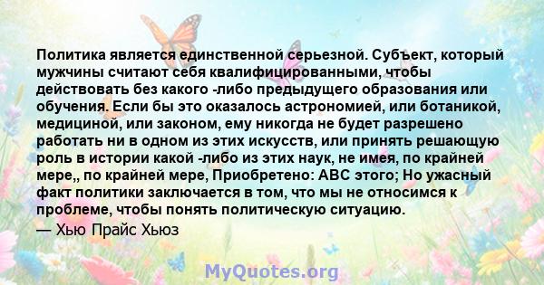 Политика является единственной серьезной. Субъект, который мужчины считают себя квалифицированными, чтобы действовать без какого -либо предыдущего образования или обучения. Если бы это оказалось астрономией, или