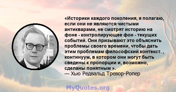 «Историки каждого поколения, я полагаю, если они не являются чистыми антикварами, не смотрят историю на фоне - контролирующее фон - текущих событий. Они призывают это объяснить проблемы своего времени, чтобы дать этим