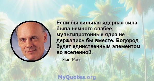 Если бы сильная ядерная сила была немного слабее, мультипротонные ядра не держались бы вместе. Водород будет единственным элементом во вселенной.