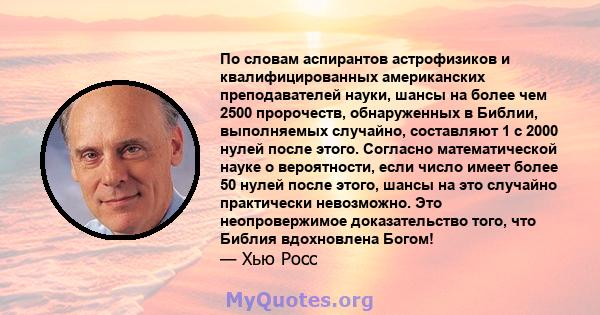 По словам аспирантов астрофизиков и квалифицированных американских преподавателей науки, шансы на более чем 2500 пророчеств, обнаруженных в Библии, выполняемых случайно, составляют 1 с 2000 нулей после этого. Согласно