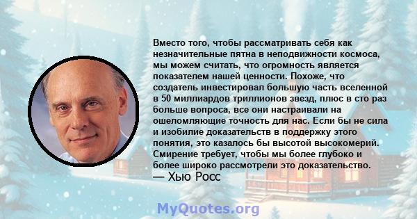 Вместо того, чтобы рассматривать себя как незначительные пятна в неподвижности космоса, мы можем считать, что огромность является показателем нашей ценности. Похоже, что создатель инвестировал большую часть вселенной в