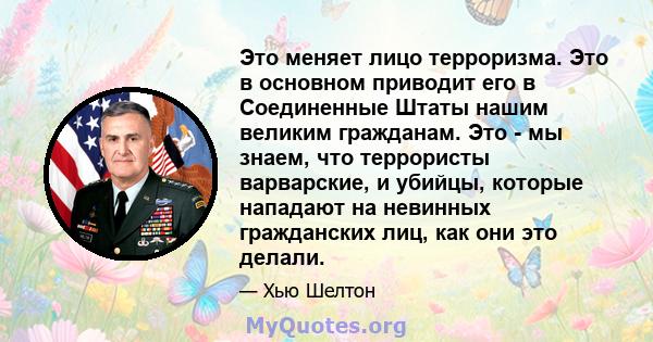 Это меняет лицо терроризма. Это в основном приводит его в Соединенные Штаты нашим великим гражданам. Это - мы знаем, что террористы варварские, и убийцы, которые нападают на невинных гражданских лиц, как они это делали.