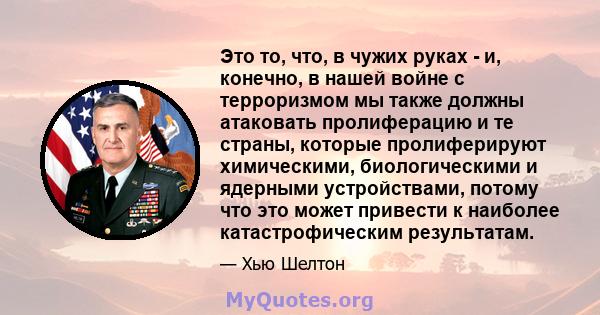 Это то, что, в чужих руках - и, конечно, в нашей войне с терроризмом мы также должны атаковать пролиферацию и те страны, которые пролиферируют химическими, биологическими и ядерными устройствами, потому что это может