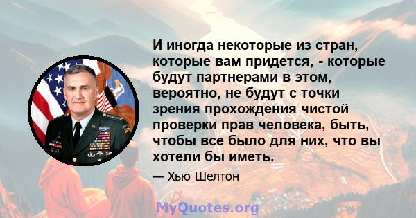 И иногда некоторые из стран, которые вам придется, - которые будут партнерами в этом, вероятно, не будут с точки зрения прохождения чистой проверки прав человека, быть, чтобы все было для них, что вы хотели бы иметь.