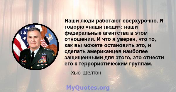 Наши люди работают сверхурочно. Я говорю «наши люди»: наши федеральные агентства в этом отношении. И что я уверен, что то, как вы можете остановить это, и сделать американцев наиболее защищенными для этого, это отнести