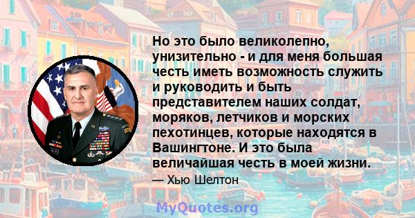 Но это было великолепно, унизительно - и для меня большая честь иметь возможность служить и руководить и быть представителем наших солдат, моряков, летчиков и морских пехотинцев, которые находятся в Вашингтоне. И это