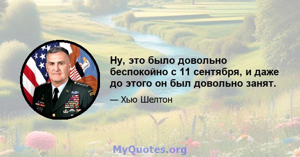 Ну, это было довольно беспокойно с 11 сентября, и даже до этого он был довольно занят.