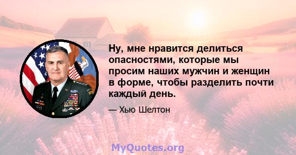 Ну, мне нравится делиться опасностями, которые мы просим наших мужчин и женщин в форме, чтобы разделить почти каждый день.