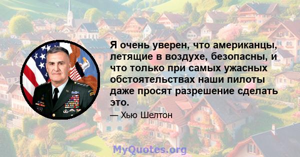 Я очень уверен, что американцы, летящие в воздухе, безопасны, и что только при самых ужасных обстоятельствах наши пилоты даже просят разрешение сделать это.