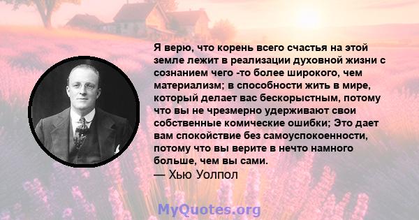 Я верю, что корень всего счастья на этой земле лежит в реализации духовной жизни с сознанием чего -то более широкого, чем материализм; в способности жить в мире, который делает вас бескорыстным, потому что вы не