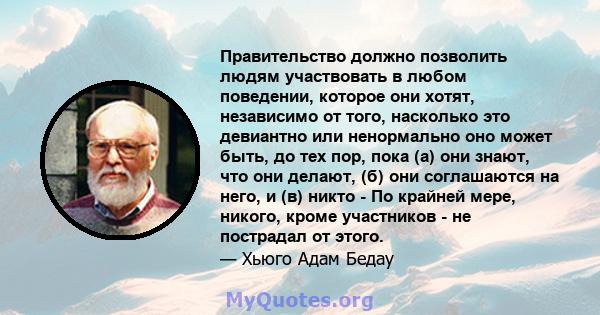 Правительство должно позволить людям участвовать в любом поведении, которое они хотят, независимо от того, насколько это девиантно или ненормально оно может быть, до тех пор, пока (а) они знают, что они делают, (б) они