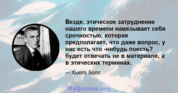 Везде, этическое затруднение нашего времени навязывает себя срочностью, которая предполагает, что даже вопрос, у нас есть что -нибудь поесть? будет отвечать не в материале, а в этических терминах.