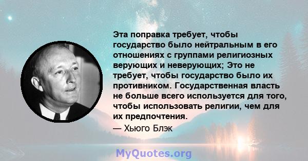 Эта поправка требует, чтобы государство было нейтральным в его отношениях с группами религиозных верующих и неверующих; Это не требует, чтобы государство было их противником. Государственная власть не больше всего