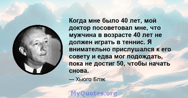 Когда мне было 40 лет, мой доктор посоветовал мне, что мужчина в возрасте 40 лет не должен играть в теннис. Я внимательно прислушался к его совету и едва мог подождать, пока не достиг 50, чтобы начать снова.