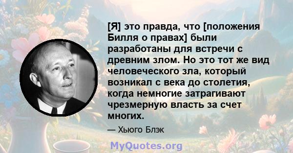 [Я] это правда, что [положения Билля о правах] были разработаны для встречи с древним злом. Но это тот же вид человеческого зла, который возникал с века до столетия, когда немногие затрагивают чрезмерную власть за счет