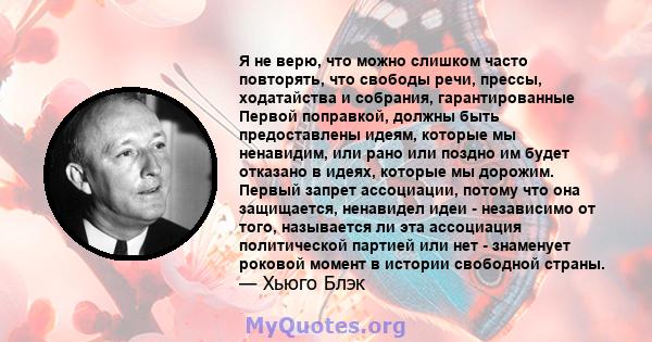 Я не верю, что можно слишком часто повторять, что свободы речи, прессы, ходатайства и собрания, гарантированные Первой поправкой, должны быть предоставлены идеям, которые мы ненавидим, или рано или поздно им будет